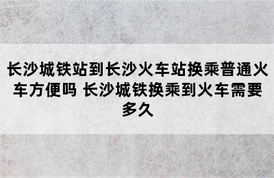 长沙城铁站到长沙火车站换乘普通火车方便吗 长沙城铁换乘到火车需要多久